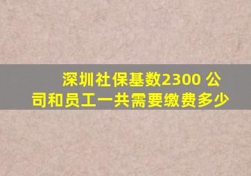 深圳社保基数2300 公司和员工一共需要缴费多少